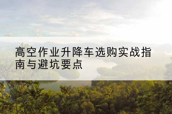 沁阳升降车怎么选-高空作业升降车选购实战指南与避坑要点