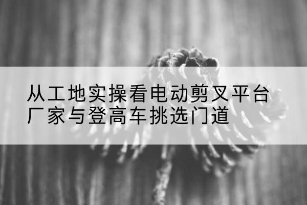 沁阳电动剪叉升降平台厂家-从工地实操看电动剪叉平台厂家与登高车挑选门道