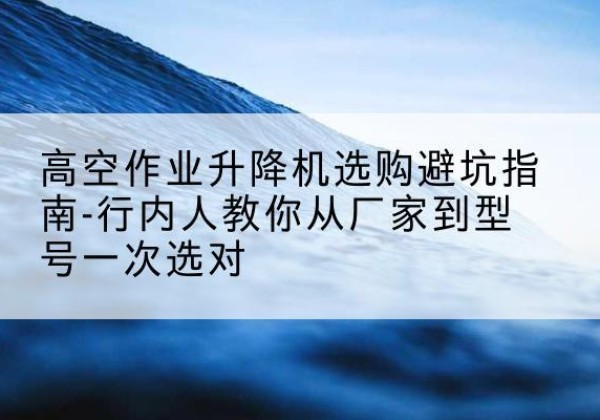 沁阳升降平台厂家-高空作业升降机选购避坑指南-行内人教你从厂家到型号一次选对