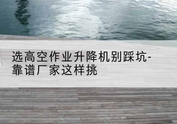 沁阳剪叉式升降机厂家-选高空作业升降机别踩坑-靠谱厂家这样挑