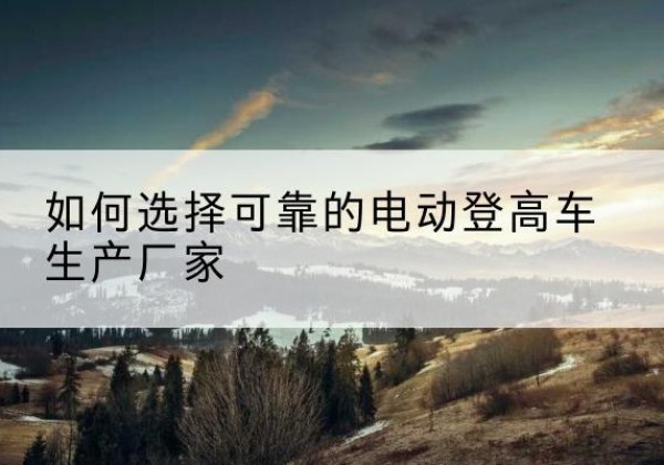 沁阳电动登高车厂家-如何选择可靠的电动登高车生产厂家