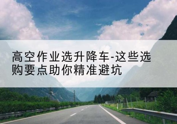 沁阳升降车厂家-高空作业选升降车-这些选购要点助你*避坑