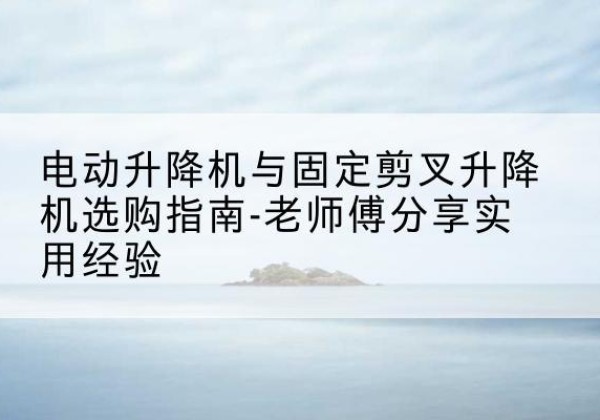沁阳电动升降机怎么选-电动升降机与固定剪叉升降机选购指南-老师傅分享实用经验