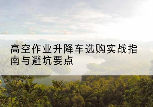 沁阳升降车怎么选-高空作业升降车选购实战指南与避坑要点