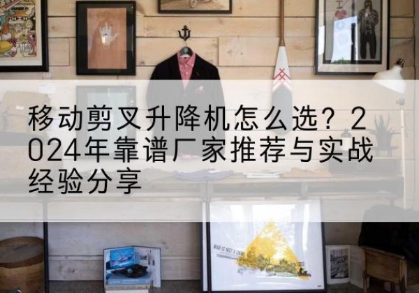 沁阳升降平台厂家推荐-移动剪叉升降机怎么选？2024年靠谱厂家推荐与实战经验分享
